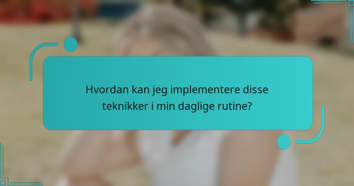 Hvordan kan jeg implementere disse teknikker i min daglige rutine?